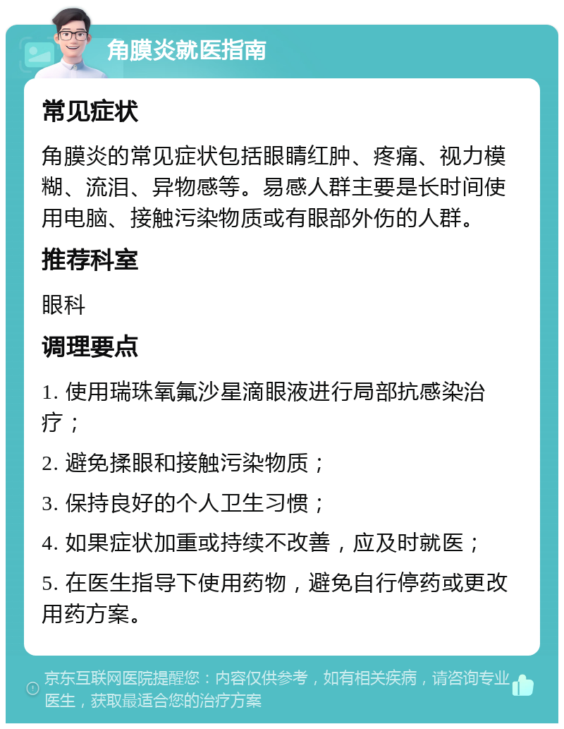 角膜炎就医指南 常见症状 角膜炎的常见症状包括眼睛红肿、疼痛、视力模糊、流泪、异物感等。易感人群主要是长时间使用电脑、接触污染物质或有眼部外伤的人群。 推荐科室 眼科 调理要点 1. 使用瑞珠氧氟沙星滴眼液进行局部抗感染治疗； 2. 避免揉眼和接触污染物质； 3. 保持良好的个人卫生习惯； 4. 如果症状加重或持续不改善，应及时就医； 5. 在医生指导下使用药物，避免自行停药或更改用药方案。