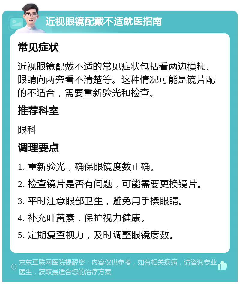 近视眼镜配戴不适就医指南 常见症状 近视眼镜配戴不适的常见症状包括看两边模糊、眼睛向两旁看不清楚等。这种情况可能是镜片配的不适合，需要重新验光和检查。 推荐科室 眼科 调理要点 1. 重新验光，确保眼镜度数正确。 2. 检查镜片是否有问题，可能需要更换镜片。 3. 平时注意眼部卫生，避免用手揉眼睛。 4. 补充叶黄素，保护视力健康。 5. 定期复查视力，及时调整眼镜度数。