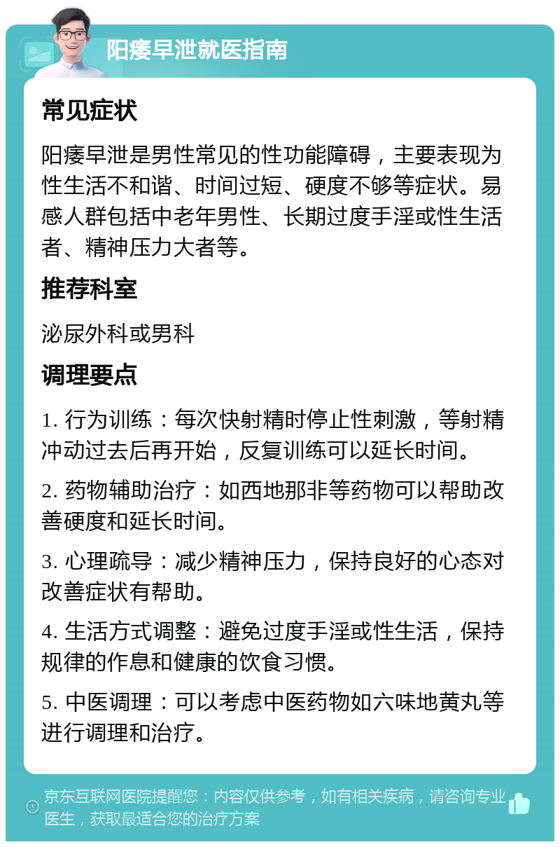 阳痿早泄就医指南 常见症状 阳痿早泄是男性常见的性功能障碍，主要表现为性生活不和谐、时间过短、硬度不够等症状。易感人群包括中老年男性、长期过度手淫或性生活者、精神压力大者等。 推荐科室 泌尿外科或男科 调理要点 1. 行为训练：每次快射精时停止性刺激，等射精冲动过去后再开始，反复训练可以延长时间。 2. 药物辅助治疗：如西地那非等药物可以帮助改善硬度和延长时间。 3. 心理疏导：减少精神压力，保持良好的心态对改善症状有帮助。 4. 生活方式调整：避免过度手淫或性生活，保持规律的作息和健康的饮食习惯。 5. 中医调理：可以考虑中医药物如六味地黄丸等进行调理和治疗。