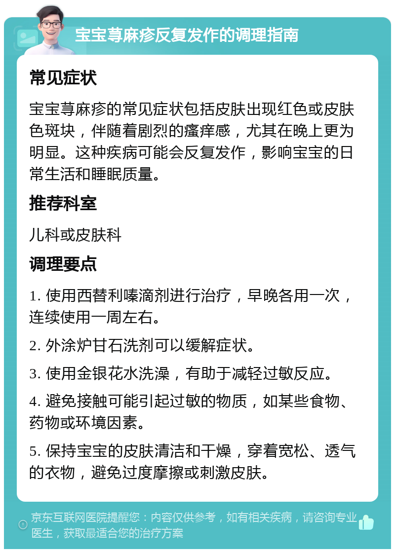 宝宝荨麻疹反复发作的调理指南 常见症状 宝宝荨麻疹的常见症状包括皮肤出现红色或皮肤色斑块，伴随着剧烈的瘙痒感，尤其在晚上更为明显。这种疾病可能会反复发作，影响宝宝的日常生活和睡眠质量。 推荐科室 儿科或皮肤科 调理要点 1. 使用西替利嗪滴剂进行治疗，早晚各用一次，连续使用一周左右。 2. 外涂炉甘石洗剂可以缓解症状。 3. 使用金银花水洗澡，有助于减轻过敏反应。 4. 避免接触可能引起过敏的物质，如某些食物、药物或环境因素。 5. 保持宝宝的皮肤清洁和干燥，穿着宽松、透气的衣物，避免过度摩擦或刺激皮肤。