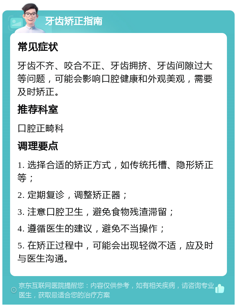 牙齿矫正指南 常见症状 牙齿不齐、咬合不正、牙齿拥挤、牙齿间隙过大等问题，可能会影响口腔健康和外观美观，需要及时矫正。 推荐科室 口腔正畸科 调理要点 1. 选择合适的矫正方式，如传统托槽、隐形矫正等； 2. 定期复诊，调整矫正器； 3. 注意口腔卫生，避免食物残渣滞留； 4. 遵循医生的建议，避免不当操作； 5. 在矫正过程中，可能会出现轻微不适，应及时与医生沟通。