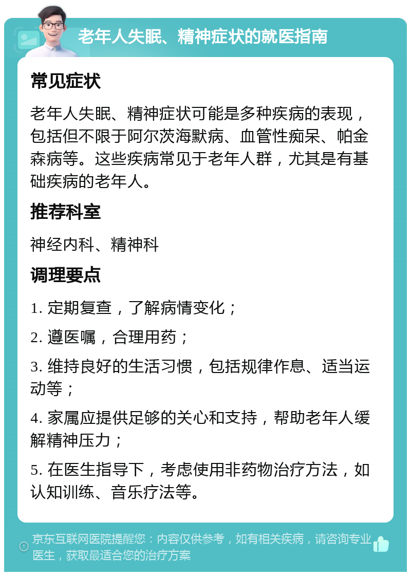 老年人失眠、精神症状的就医指南 常见症状 老年人失眠、精神症状可能是多种疾病的表现，包括但不限于阿尔茨海默病、血管性痴呆、帕金森病等。这些疾病常见于老年人群，尤其是有基础疾病的老年人。 推荐科室 神经内科、精神科 调理要点 1. 定期复查，了解病情变化； 2. 遵医嘱，合理用药； 3. 维持良好的生活习惯，包括规律作息、适当运动等； 4. 家属应提供足够的关心和支持，帮助老年人缓解精神压力； 5. 在医生指导下，考虑使用非药物治疗方法，如认知训练、音乐疗法等。