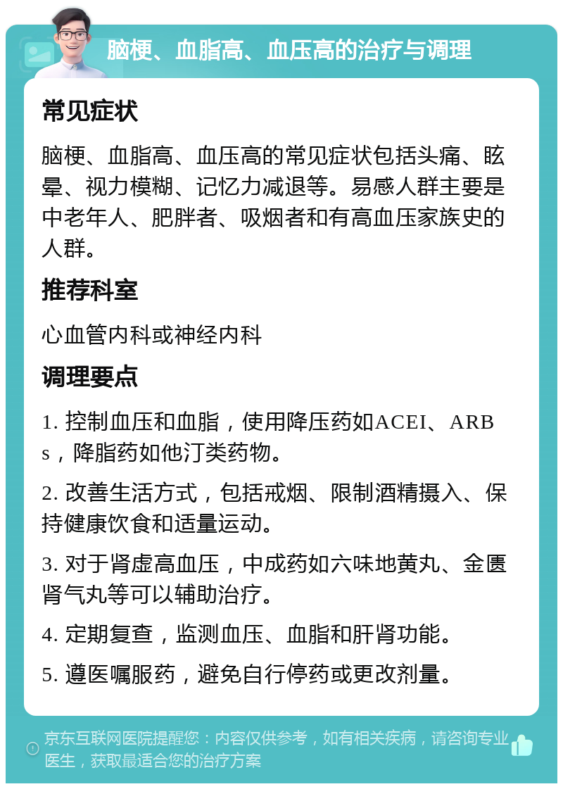 脑梗、血脂高、血压高的治疗与调理 常见症状 脑梗、血脂高、血压高的常见症状包括头痛、眩晕、视力模糊、记忆力减退等。易感人群主要是中老年人、肥胖者、吸烟者和有高血压家族史的人群。 推荐科室 心血管内科或神经内科 调理要点 1. 控制血压和血脂，使用降压药如ACEI、ARBs，降脂药如他汀类药物。 2. 改善生活方式，包括戒烟、限制酒精摄入、保持健康饮食和适量运动。 3. 对于肾虚高血压，中成药如六味地黄丸、金匮肾气丸等可以辅助治疗。 4. 定期复查，监测血压、血脂和肝肾功能。 5. 遵医嘱服药，避免自行停药或更改剂量。