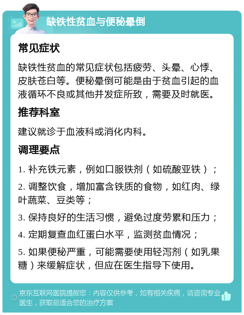 缺铁性贫血与便秘晕倒 常见症状 缺铁性贫血的常见症状包括疲劳、头晕、心悸、皮肤苍白等。便秘晕倒可能是由于贫血引起的血液循环不良或其他并发症所致，需要及时就医。 推荐科室 建议就诊于血液科或消化内科。 调理要点 1. 补充铁元素，例如口服铁剂（如硫酸亚铁）； 2. 调整饮食，增加富含铁质的食物，如红肉、绿叶蔬菜、豆类等； 3. 保持良好的生活习惯，避免过度劳累和压力； 4. 定期复查血红蛋白水平，监测贫血情况； 5. 如果便秘严重，可能需要使用轻泻剂（如乳果糖）来缓解症状，但应在医生指导下使用。