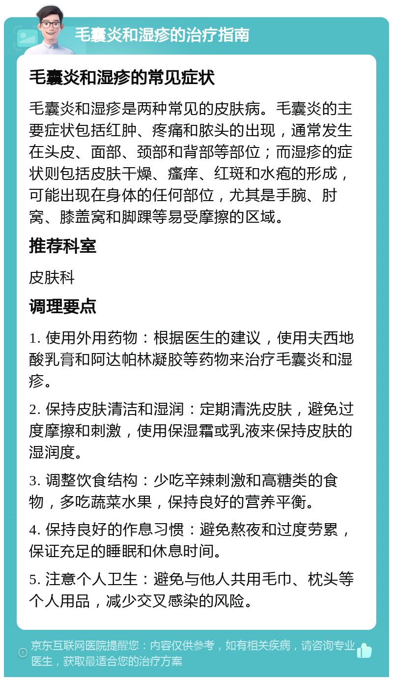 毛囊炎和湿疹的治疗指南 毛囊炎和湿疹的常见症状 毛囊炎和湿疹是两种常见的皮肤病。毛囊炎的主要症状包括红肿、疼痛和脓头的出现，通常发生在头皮、面部、颈部和背部等部位；而湿疹的症状则包括皮肤干燥、瘙痒、红斑和水疱的形成，可能出现在身体的任何部位，尤其是手腕、肘窝、膝盖窝和脚踝等易受摩擦的区域。 推荐科室 皮肤科 调理要点 1. 使用外用药物：根据医生的建议，使用夫西地酸乳膏和阿达帕林凝胶等药物来治疗毛囊炎和湿疹。 2. 保持皮肤清洁和湿润：定期清洗皮肤，避免过度摩擦和刺激，使用保湿霜或乳液来保持皮肤的湿润度。 3. 调整饮食结构：少吃辛辣刺激和高糖类的食物，多吃蔬菜水果，保持良好的营养平衡。 4. 保持良好的作息习惯：避免熬夜和过度劳累，保证充足的睡眠和休息时间。 5. 注意个人卫生：避免与他人共用毛巾、枕头等个人用品，减少交叉感染的风险。