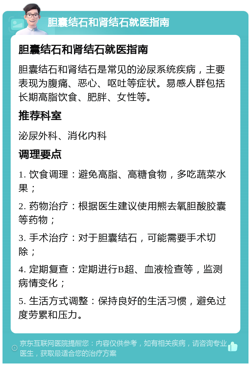 胆囊结石和肾结石就医指南 胆囊结石和肾结石就医指南 胆囊结石和肾结石是常见的泌尿系统疾病，主要表现为腹痛、恶心、呕吐等症状。易感人群包括长期高脂饮食、肥胖、女性等。 推荐科室 泌尿外科、消化内科 调理要点 1. 饮食调理：避免高脂、高糖食物，多吃蔬菜水果； 2. 药物治疗：根据医生建议使用熊去氧胆酸胶囊等药物； 3. 手术治疗：对于胆囊结石，可能需要手术切除； 4. 定期复查：定期进行B超、血液检查等，监测病情变化； 5. 生活方式调整：保持良好的生活习惯，避免过度劳累和压力。