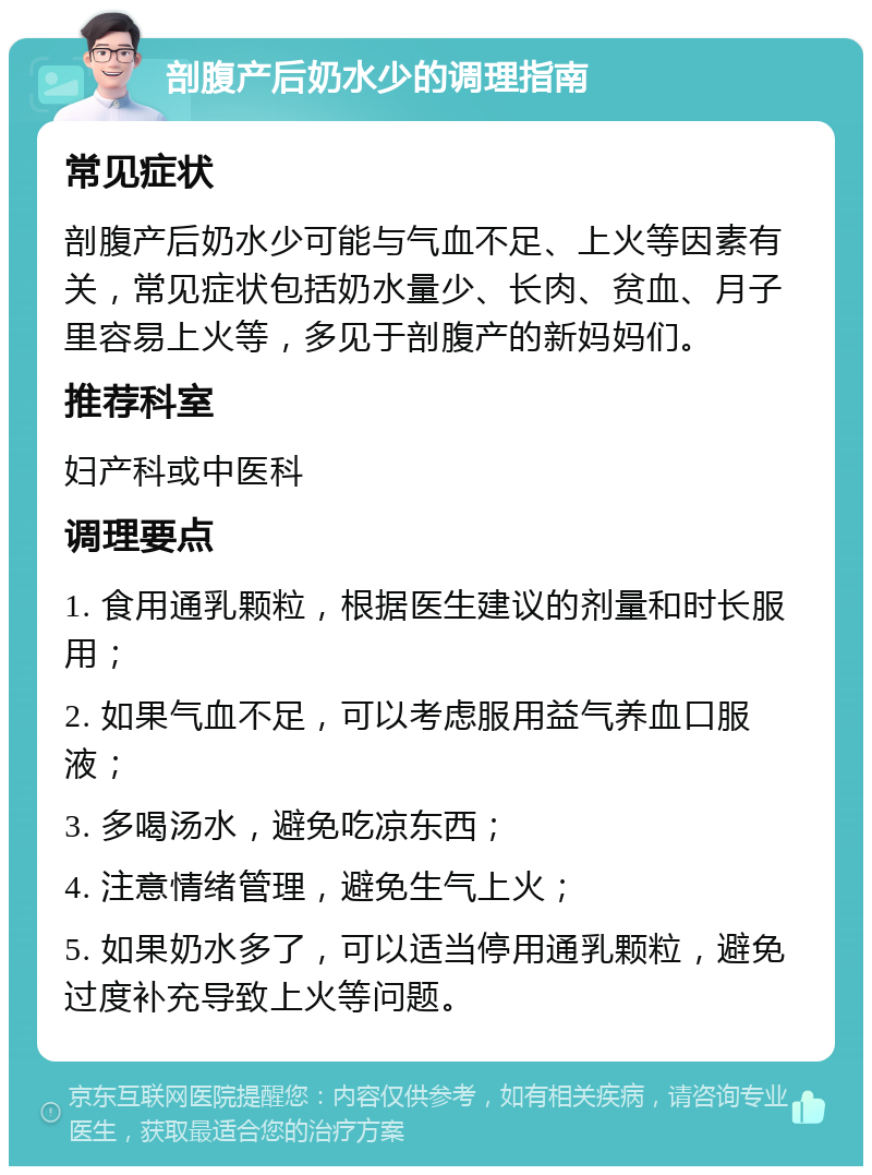 剖腹产后奶水少的调理指南 常见症状 剖腹产后奶水少可能与气血不足、上火等因素有关，常见症状包括奶水量少、长肉、贫血、月子里容易上火等，多见于剖腹产的新妈妈们。 推荐科室 妇产科或中医科 调理要点 1. 食用通乳颗粒，根据医生建议的剂量和时长服用； 2. 如果气血不足，可以考虑服用益气养血口服液； 3. 多喝汤水，避免吃凉东西； 4. 注意情绪管理，避免生气上火； 5. 如果奶水多了，可以适当停用通乳颗粒，避免过度补充导致上火等问题。