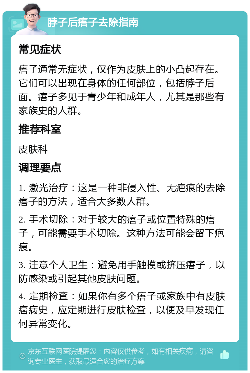 脖子后痦子去除指南 常见症状 痦子通常无症状，仅作为皮肤上的小凸起存在。它们可以出现在身体的任何部位，包括脖子后面。痦子多见于青少年和成年人，尤其是那些有家族史的人群。 推荐科室 皮肤科 调理要点 1. 激光治疗：这是一种非侵入性、无疤痕的去除痦子的方法，适合大多数人群。 2. 手术切除：对于较大的痦子或位置特殊的痦子，可能需要手术切除。这种方法可能会留下疤痕。 3. 注意个人卫生：避免用手触摸或挤压痦子，以防感染或引起其他皮肤问题。 4. 定期检查：如果你有多个痦子或家族中有皮肤癌病史，应定期进行皮肤检查，以便及早发现任何异常变化。