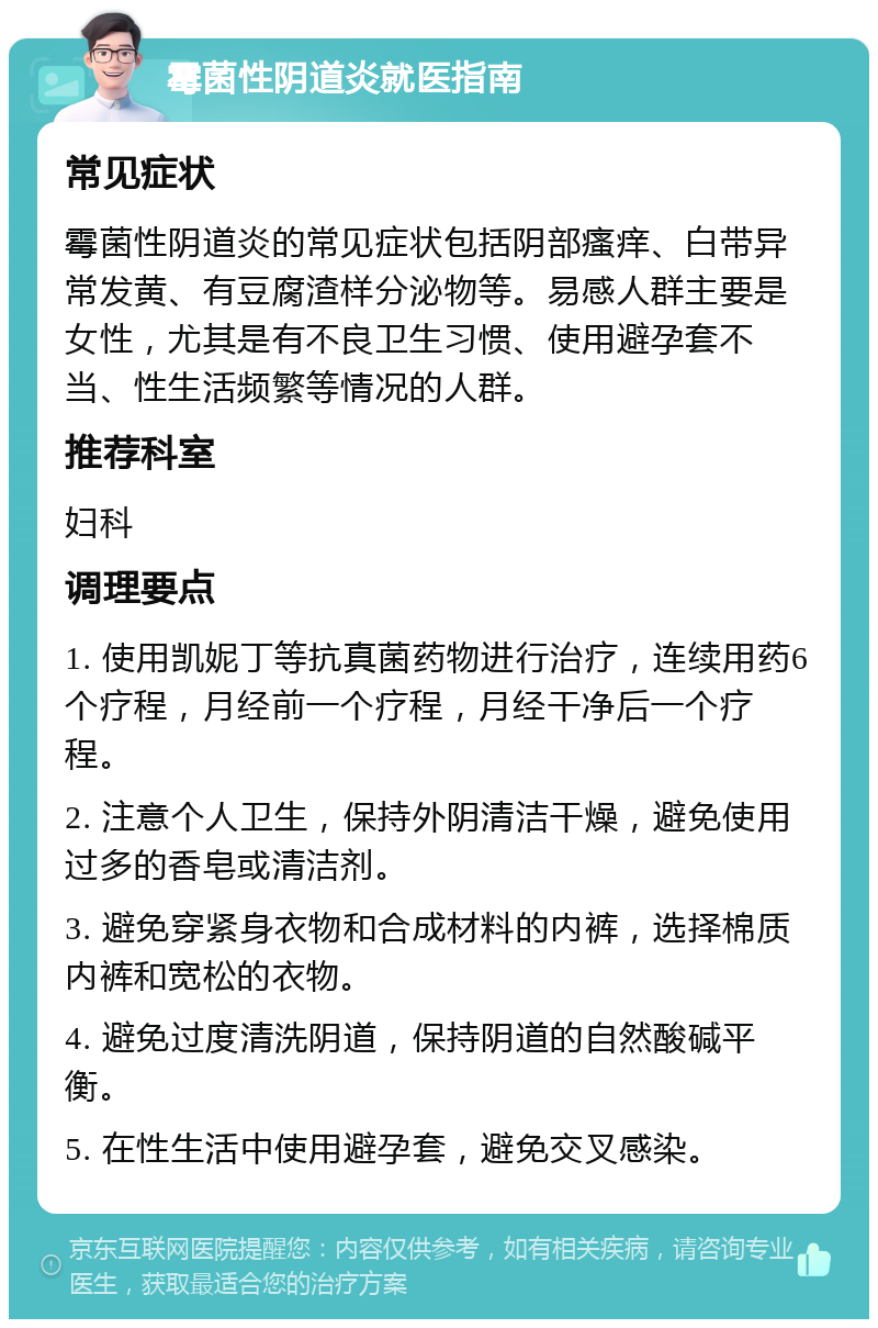 霉菌性阴道炎就医指南 常见症状 霉菌性阴道炎的常见症状包括阴部瘙痒、白带异常发黄、有豆腐渣样分泌物等。易感人群主要是女性，尤其是有不良卫生习惯、使用避孕套不当、性生活频繁等情况的人群。 推荐科室 妇科 调理要点 1. 使用凯妮丁等抗真菌药物进行治疗，连续用药6个疗程，月经前一个疗程，月经干净后一个疗程。 2. 注意个人卫生，保持外阴清洁干燥，避免使用过多的香皂或清洁剂。 3. 避免穿紧身衣物和合成材料的内裤，选择棉质内裤和宽松的衣物。 4. 避免过度清洗阴道，保持阴道的自然酸碱平衡。 5. 在性生活中使用避孕套，避免交叉感染。