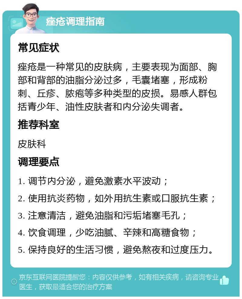 痤疮调理指南 常见症状 痤疮是一种常见的皮肤病，主要表现为面部、胸部和背部的油脂分泌过多，毛囊堵塞，形成粉刺、丘疹、脓疱等多种类型的皮损。易感人群包括青少年、油性皮肤者和内分泌失调者。 推荐科室 皮肤科 调理要点 1. 调节内分泌，避免激素水平波动； 2. 使用抗炎药物，如外用抗生素或口服抗生素； 3. 注意清洁，避免油脂和污垢堵塞毛孔； 4. 饮食调理，少吃油腻、辛辣和高糖食物； 5. 保持良好的生活习惯，避免熬夜和过度压力。