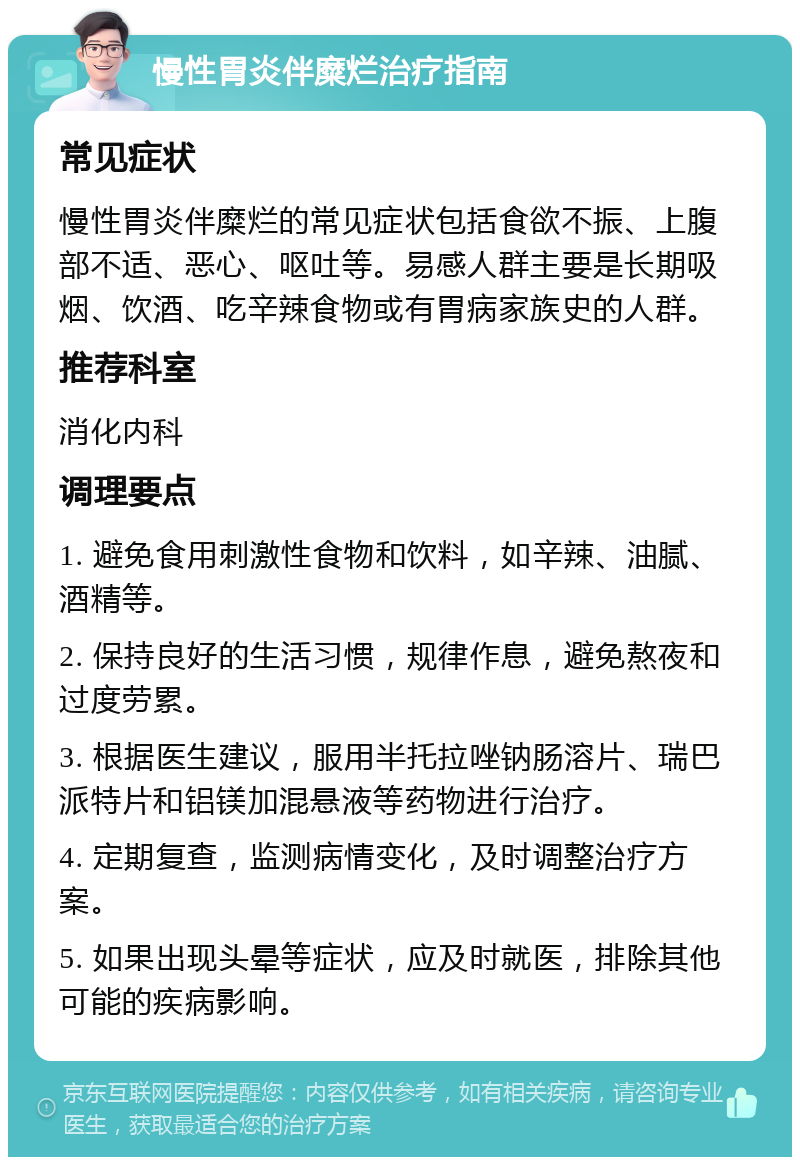 慢性胃炎伴糜烂治疗指南 常见症状 慢性胃炎伴糜烂的常见症状包括食欲不振、上腹部不适、恶心、呕吐等。易感人群主要是长期吸烟、饮酒、吃辛辣食物或有胃病家族史的人群。 推荐科室 消化内科 调理要点 1. 避免食用刺激性食物和饮料，如辛辣、油腻、酒精等。 2. 保持良好的生活习惯，规律作息，避免熬夜和过度劳累。 3. 根据医生建议，服用半托拉唑钠肠溶片、瑞巴派特片和铝镁加混悬液等药物进行治疗。 4. 定期复查，监测病情变化，及时调整治疗方案。 5. 如果出现头晕等症状，应及时就医，排除其他可能的疾病影响。