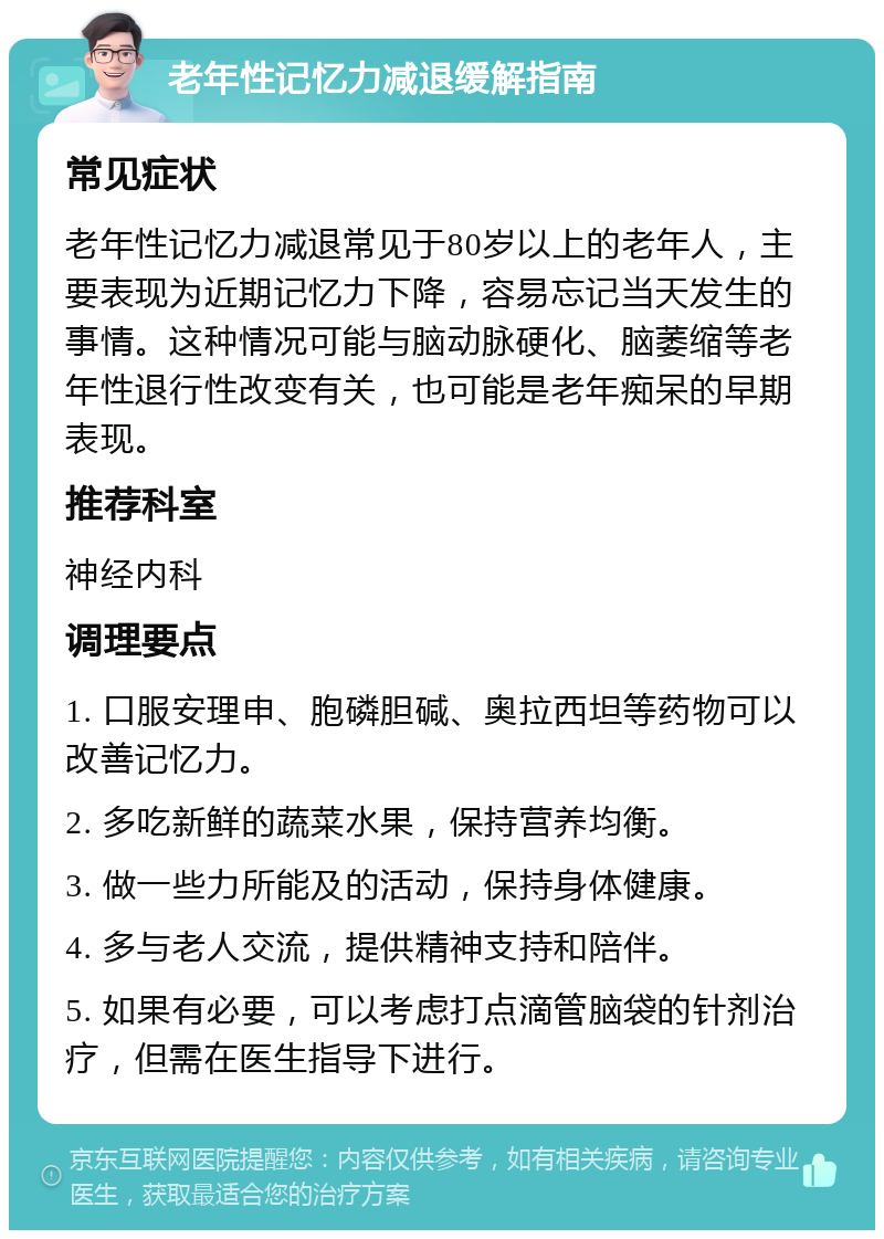 老年性记忆力减退缓解指南 常见症状 老年性记忆力减退常见于80岁以上的老年人，主要表现为近期记忆力下降，容易忘记当天发生的事情。这种情况可能与脑动脉硬化、脑萎缩等老年性退行性改变有关，也可能是老年痴呆的早期表现。 推荐科室 神经内科 调理要点 1. 口服安理申、胞磷胆碱、奥拉西坦等药物可以改善记忆力。 2. 多吃新鲜的蔬菜水果，保持营养均衡。 3. 做一些力所能及的活动，保持身体健康。 4. 多与老人交流，提供精神支持和陪伴。 5. 如果有必要，可以考虑打点滴管脑袋的针剂治疗，但需在医生指导下进行。