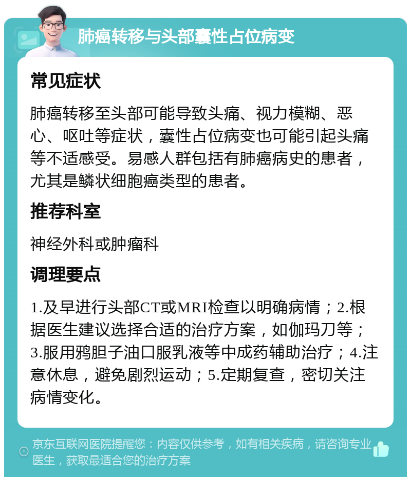 肺癌转移与头部囊性占位病变 常见症状 肺癌转移至头部可能导致头痛、视力模糊、恶心、呕吐等症状，囊性占位病变也可能引起头痛等不适感受。易感人群包括有肺癌病史的患者，尤其是鳞状细胞癌类型的患者。 推荐科室 神经外科或肿瘤科 调理要点 1.及早进行头部CT或MRI检查以明确病情；2.根据医生建议选择合适的治疗方案，如伽玛刀等；3.服用鸦胆子油口服乳液等中成药辅助治疗；4.注意休息，避免剧烈运动；5.定期复查，密切关注病情变化。