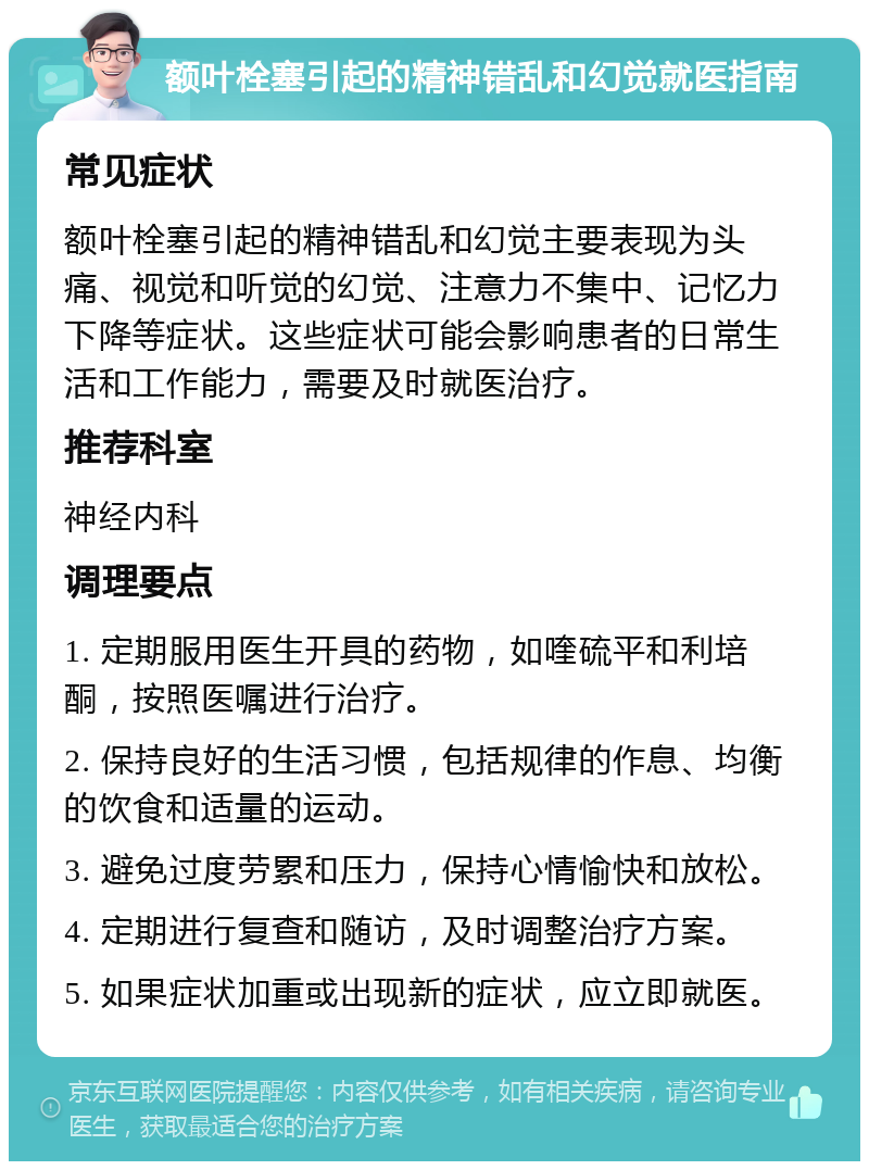 额叶栓塞引起的精神错乱和幻觉就医指南 常见症状 额叶栓塞引起的精神错乱和幻觉主要表现为头痛、视觉和听觉的幻觉、注意力不集中、记忆力下降等症状。这些症状可能会影响患者的日常生活和工作能力，需要及时就医治疗。 推荐科室 神经内科 调理要点 1. 定期服用医生开具的药物，如喹硫平和利培酮，按照医嘱进行治疗。 2. 保持良好的生活习惯，包括规律的作息、均衡的饮食和适量的运动。 3. 避免过度劳累和压力，保持心情愉快和放松。 4. 定期进行复查和随访，及时调整治疗方案。 5. 如果症状加重或出现新的症状，应立即就医。