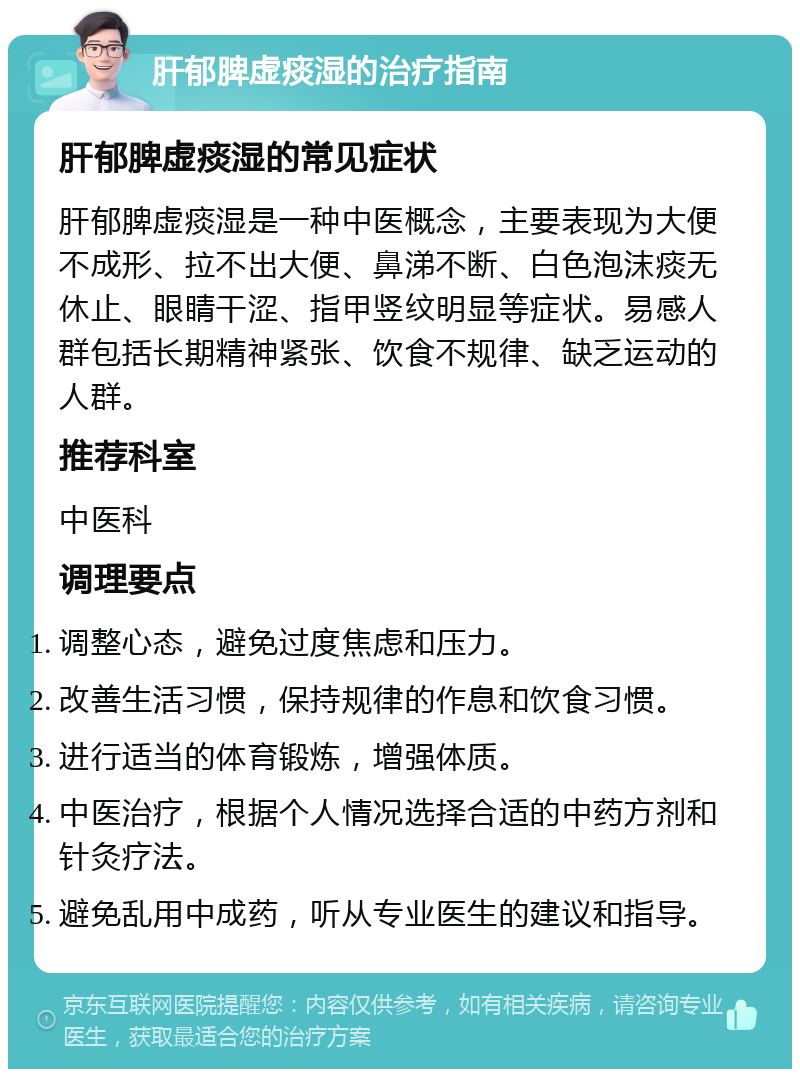 肝郁脾虚痰湿的治疗指南 肝郁脾虚痰湿的常见症状 肝郁脾虚痰湿是一种中医概念，主要表现为大便不成形、拉不出大便、鼻涕不断、白色泡沫痰无休止、眼睛干涩、指甲竖纹明显等症状。易感人群包括长期精神紧张、饮食不规律、缺乏运动的人群。 推荐科室 中医科 调理要点 调整心态，避免过度焦虑和压力。 改善生活习惯，保持规律的作息和饮食习惯。 进行适当的体育锻炼，增强体质。 中医治疗，根据个人情况选择合适的中药方剂和针灸疗法。 避免乱用中成药，听从专业医生的建议和指导。