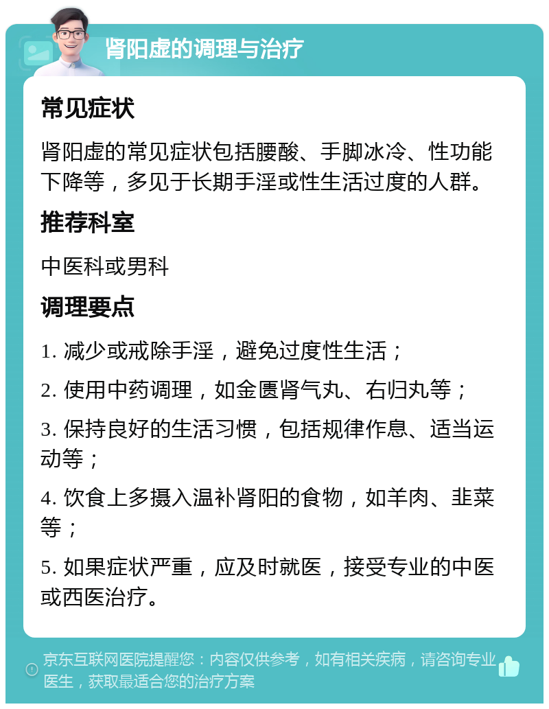 肾阳虚的调理与治疗 常见症状 肾阳虚的常见症状包括腰酸、手脚冰冷、性功能下降等，多见于长期手淫或性生活过度的人群。 推荐科室 中医科或男科 调理要点 1. 减少或戒除手淫，避免过度性生活； 2. 使用中药调理，如金匮肾气丸、右归丸等； 3. 保持良好的生活习惯，包括规律作息、适当运动等； 4. 饮食上多摄入温补肾阳的食物，如羊肉、韭菜等； 5. 如果症状严重，应及时就医，接受专业的中医或西医治疗。