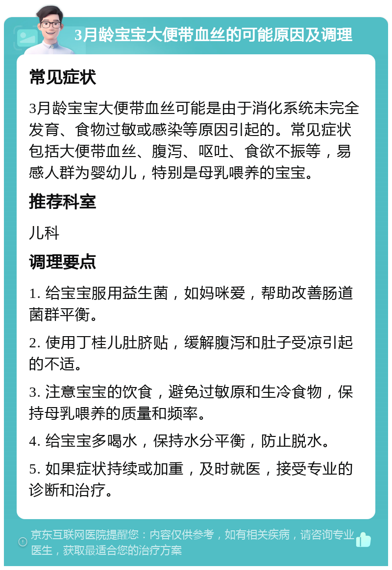 3月龄宝宝大便带血丝的可能原因及调理 常见症状 3月龄宝宝大便带血丝可能是由于消化系统未完全发育、食物过敏或感染等原因引起的。常见症状包括大便带血丝、腹泻、呕吐、食欲不振等，易感人群为婴幼儿，特别是母乳喂养的宝宝。 推荐科室 儿科 调理要点 1. 给宝宝服用益生菌，如妈咪爱，帮助改善肠道菌群平衡。 2. 使用丁桂儿肚脐贴，缓解腹泻和肚子受凉引起的不适。 3. 注意宝宝的饮食，避免过敏原和生冷食物，保持母乳喂养的质量和频率。 4. 给宝宝多喝水，保持水分平衡，防止脱水。 5. 如果症状持续或加重，及时就医，接受专业的诊断和治疗。