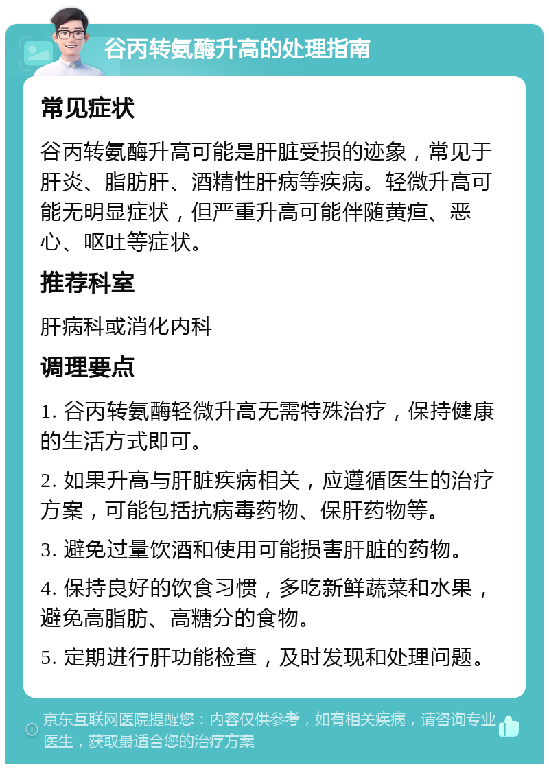 谷丙转氨酶升高的处理指南 常见症状 谷丙转氨酶升高可能是肝脏受损的迹象，常见于肝炎、脂肪肝、酒精性肝病等疾病。轻微升高可能无明显症状，但严重升高可能伴随黄疸、恶心、呕吐等症状。 推荐科室 肝病科或消化内科 调理要点 1. 谷丙转氨酶轻微升高无需特殊治疗，保持健康的生活方式即可。 2. 如果升高与肝脏疾病相关，应遵循医生的治疗方案，可能包括抗病毒药物、保肝药物等。 3. 避免过量饮酒和使用可能损害肝脏的药物。 4. 保持良好的饮食习惯，多吃新鲜蔬菜和水果，避免高脂肪、高糖分的食物。 5. 定期进行肝功能检查，及时发现和处理问题。