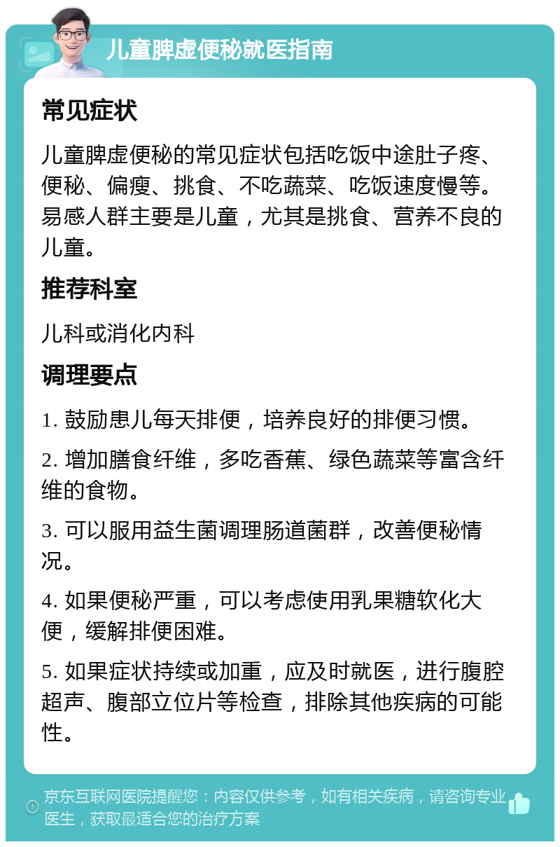 儿童脾虚便秘就医指南 常见症状 儿童脾虚便秘的常见症状包括吃饭中途肚子疼、便秘、偏瘦、挑食、不吃蔬菜、吃饭速度慢等。易感人群主要是儿童，尤其是挑食、营养不良的儿童。 推荐科室 儿科或消化内科 调理要点 1. 鼓励患儿每天排便，培养良好的排便习惯。 2. 增加膳食纤维，多吃香蕉、绿色蔬菜等富含纤维的食物。 3. 可以服用益生菌调理肠道菌群，改善便秘情况。 4. 如果便秘严重，可以考虑使用乳果糖软化大便，缓解排便困难。 5. 如果症状持续或加重，应及时就医，进行腹腔超声、腹部立位片等检查，排除其他疾病的可能性。