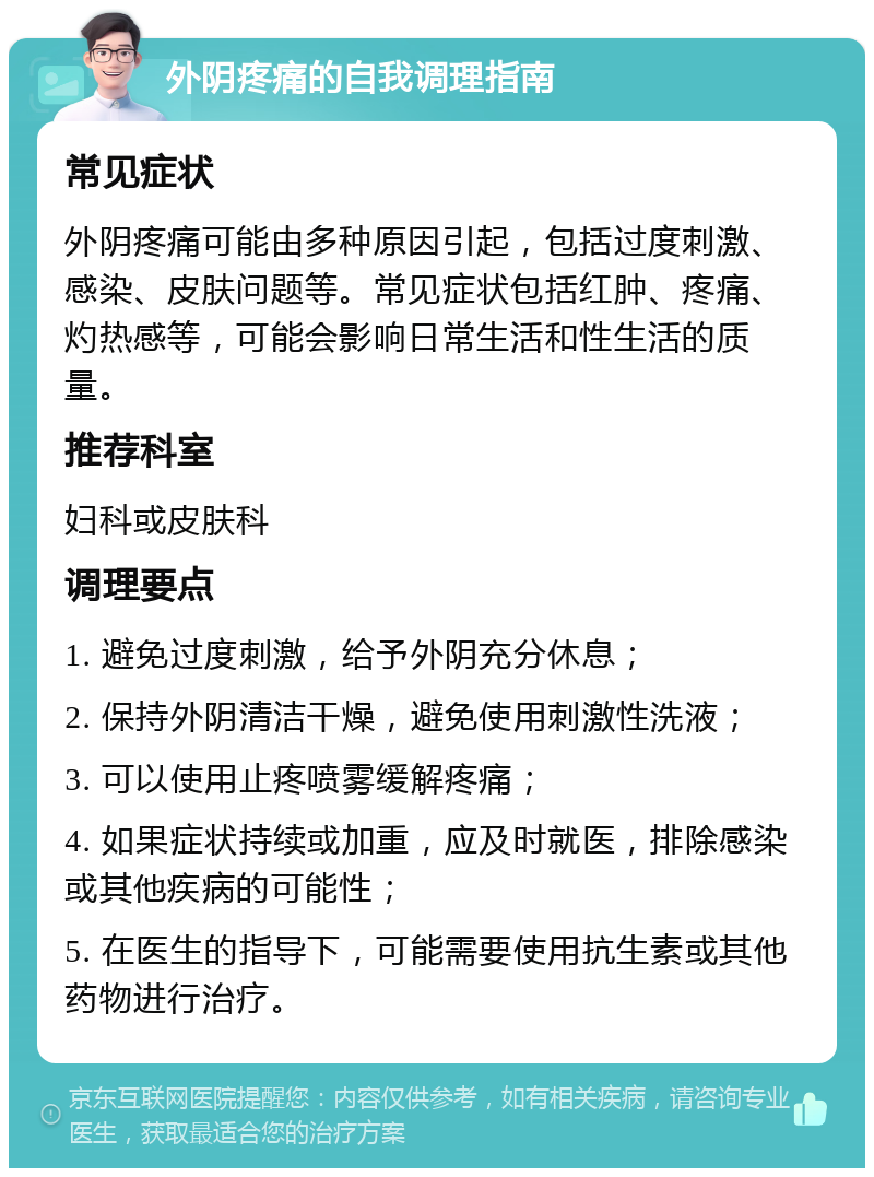 外阴疼痛的自我调理指南 常见症状 外阴疼痛可能由多种原因引起，包括过度刺激、感染、皮肤问题等。常见症状包括红肿、疼痛、灼热感等，可能会影响日常生活和性生活的质量。 推荐科室 妇科或皮肤科 调理要点 1. 避免过度刺激，给予外阴充分休息； 2. 保持外阴清洁干燥，避免使用刺激性洗液； 3. 可以使用止疼喷雾缓解疼痛； 4. 如果症状持续或加重，应及时就医，排除感染或其他疾病的可能性； 5. 在医生的指导下，可能需要使用抗生素或其他药物进行治疗。