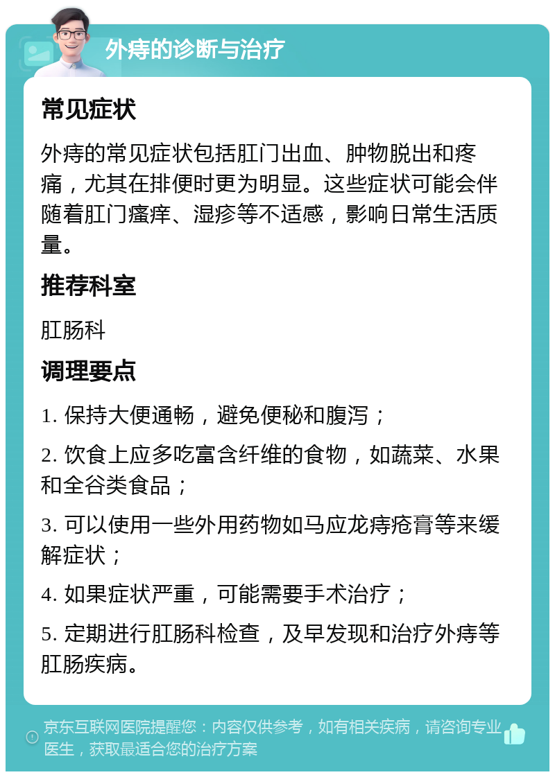 外痔的诊断与治疗 常见症状 外痔的常见症状包括肛门出血、肿物脱出和疼痛，尤其在排便时更为明显。这些症状可能会伴随着肛门瘙痒、湿疹等不适感，影响日常生活质量。 推荐科室 肛肠科 调理要点 1. 保持大便通畅，避免便秘和腹泻； 2. 饮食上应多吃富含纤维的食物，如蔬菜、水果和全谷类食品； 3. 可以使用一些外用药物如马应龙痔疮膏等来缓解症状； 4. 如果症状严重，可能需要手术治疗； 5. 定期进行肛肠科检查，及早发现和治疗外痔等肛肠疾病。