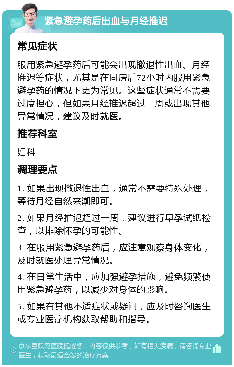 紧急避孕药后出血与月经推迟 常见症状 服用紧急避孕药后可能会出现撤退性出血、月经推迟等症状，尤其是在同房后72小时内服用紧急避孕药的情况下更为常见。这些症状通常不需要过度担心，但如果月经推迟超过一周或出现其他异常情况，建议及时就医。 推荐科室 妇科 调理要点 1. 如果出现撤退性出血，通常不需要特殊处理，等待月经自然来潮即可。 2. 如果月经推迟超过一周，建议进行早孕试纸检查，以排除怀孕的可能性。 3. 在服用紧急避孕药后，应注意观察身体变化，及时就医处理异常情况。 4. 在日常生活中，应加强避孕措施，避免频繁使用紧急避孕药，以减少对身体的影响。 5. 如果有其他不适症状或疑问，应及时咨询医生或专业医疗机构获取帮助和指导。