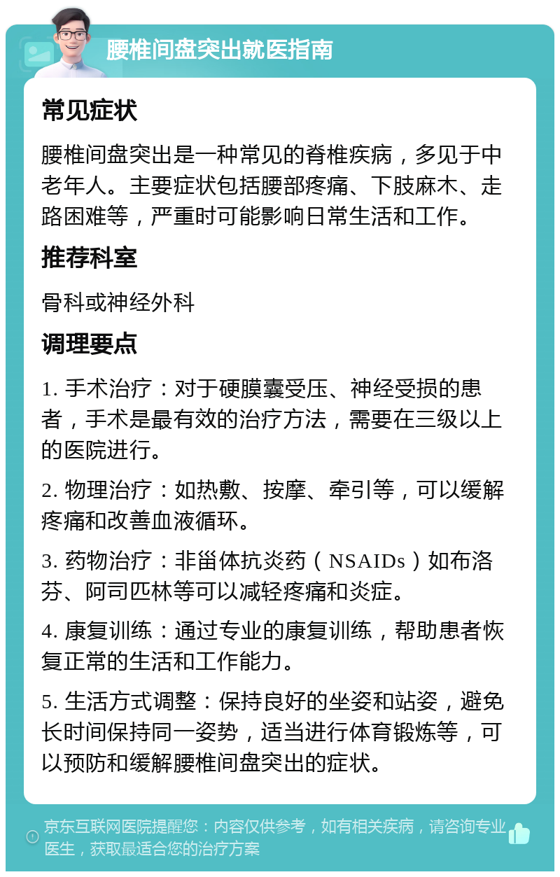 腰椎间盘突出就医指南 常见症状 腰椎间盘突出是一种常见的脊椎疾病，多见于中老年人。主要症状包括腰部疼痛、下肢麻木、走路困难等，严重时可能影响日常生活和工作。 推荐科室 骨科或神经外科 调理要点 1. 手术治疗：对于硬膜囊受压、神经受损的患者，手术是最有效的治疗方法，需要在三级以上的医院进行。 2. 物理治疗：如热敷、按摩、牵引等，可以缓解疼痛和改善血液循环。 3. 药物治疗：非甾体抗炎药（NSAIDs）如布洛芬、阿司匹林等可以减轻疼痛和炎症。 4. 康复训练：通过专业的康复训练，帮助患者恢复正常的生活和工作能力。 5. 生活方式调整：保持良好的坐姿和站姿，避免长时间保持同一姿势，适当进行体育锻炼等，可以预防和缓解腰椎间盘突出的症状。