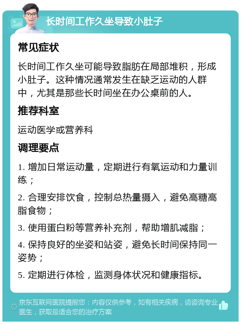 长时间工作久坐导致小肚子 常见症状 长时间工作久坐可能导致脂肪在局部堆积，形成小肚子。这种情况通常发生在缺乏运动的人群中，尤其是那些长时间坐在办公桌前的人。 推荐科室 运动医学或营养科 调理要点 1. 增加日常运动量，定期进行有氧运动和力量训练； 2. 合理安排饮食，控制总热量摄入，避免高糖高脂食物； 3. 使用蛋白粉等营养补充剂，帮助增肌减脂； 4. 保持良好的坐姿和站姿，避免长时间保持同一姿势； 5. 定期进行体检，监测身体状况和健康指标。