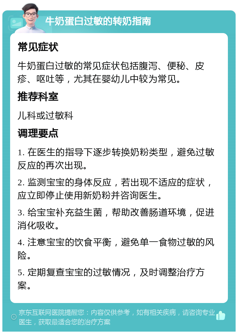 牛奶蛋白过敏的转奶指南 常见症状 牛奶蛋白过敏的常见症状包括腹泻、便秘、皮疹、呕吐等，尤其在婴幼儿中较为常见。 推荐科室 儿科或过敏科 调理要点 1. 在医生的指导下逐步转换奶粉类型，避免过敏反应的再次出现。 2. 监测宝宝的身体反应，若出现不适应的症状，应立即停止使用新奶粉并咨询医生。 3. 给宝宝补充益生菌，帮助改善肠道环境，促进消化吸收。 4. 注意宝宝的饮食平衡，避免单一食物过敏的风险。 5. 定期复查宝宝的过敏情况，及时调整治疗方案。