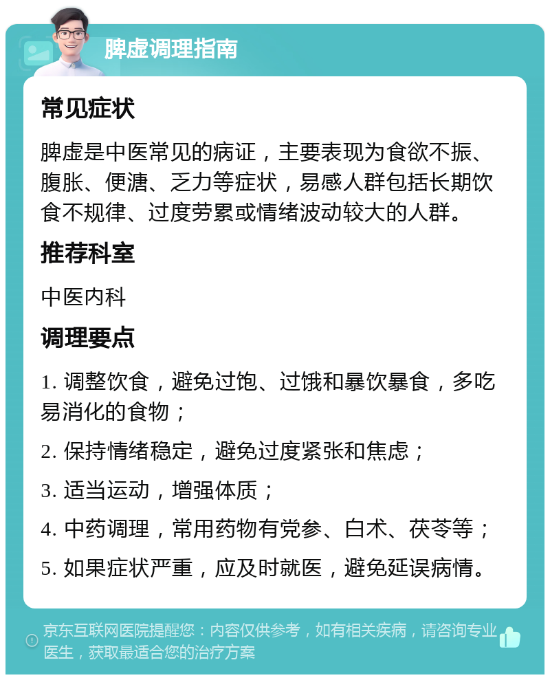 脾虚调理指南 常见症状 脾虚是中医常见的病证，主要表现为食欲不振、腹胀、便溏、乏力等症状，易感人群包括长期饮食不规律、过度劳累或情绪波动较大的人群。 推荐科室 中医内科 调理要点 1. 调整饮食，避免过饱、过饿和暴饮暴食，多吃易消化的食物； 2. 保持情绪稳定，避免过度紧张和焦虑； 3. 适当运动，增强体质； 4. 中药调理，常用药物有党参、白术、茯苓等； 5. 如果症状严重，应及时就医，避免延误病情。