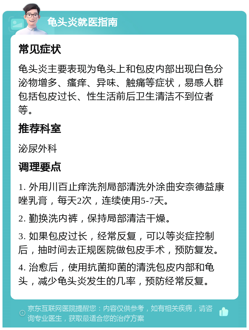 龟头炎就医指南 常见症状 龟头炎主要表现为龟头上和包皮内部出现白色分泌物增多、瘙痒、异味、触痛等症状，易感人群包括包皮过长、性生活前后卫生清洁不到位者等。 推荐科室 泌尿外科 调理要点 1. 外用川百止痒洗剂局部清洗外涂曲安奈德益康唑乳膏，每天2次，连续使用5-7天。 2. 勤换洗内裤，保持局部清洁干燥。 3. 如果包皮过长，经常反复，可以等炎症控制后，抽时间去正规医院做包皮手术，预防复发。 4. 治愈后，使用抗菌抑菌的清洗包皮内部和龟头，减少龟头炎发生的几率，预防经常反复。