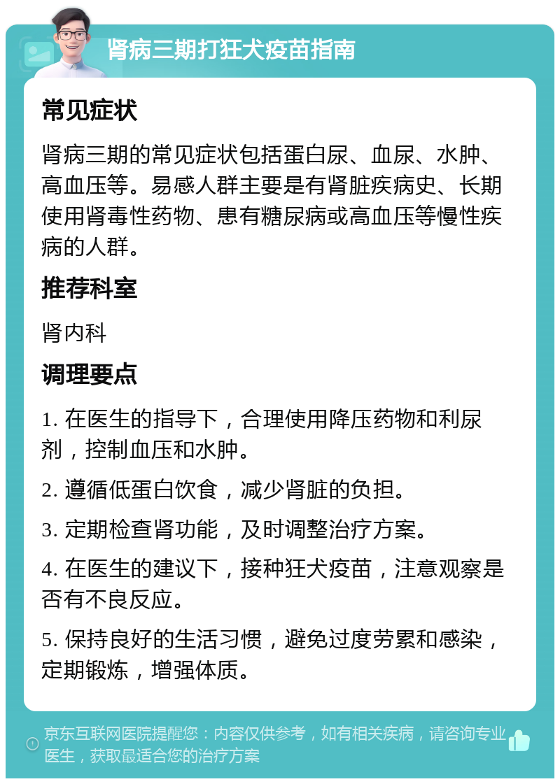 肾病三期打狂犬疫苗指南 常见症状 肾病三期的常见症状包括蛋白尿、血尿、水肿、高血压等。易感人群主要是有肾脏疾病史、长期使用肾毒性药物、患有糖尿病或高血压等慢性疾病的人群。 推荐科室 肾内科 调理要点 1. 在医生的指导下，合理使用降压药物和利尿剂，控制血压和水肿。 2. 遵循低蛋白饮食，减少肾脏的负担。 3. 定期检查肾功能，及时调整治疗方案。 4. 在医生的建议下，接种狂犬疫苗，注意观察是否有不良反应。 5. 保持良好的生活习惯，避免过度劳累和感染，定期锻炼，增强体质。