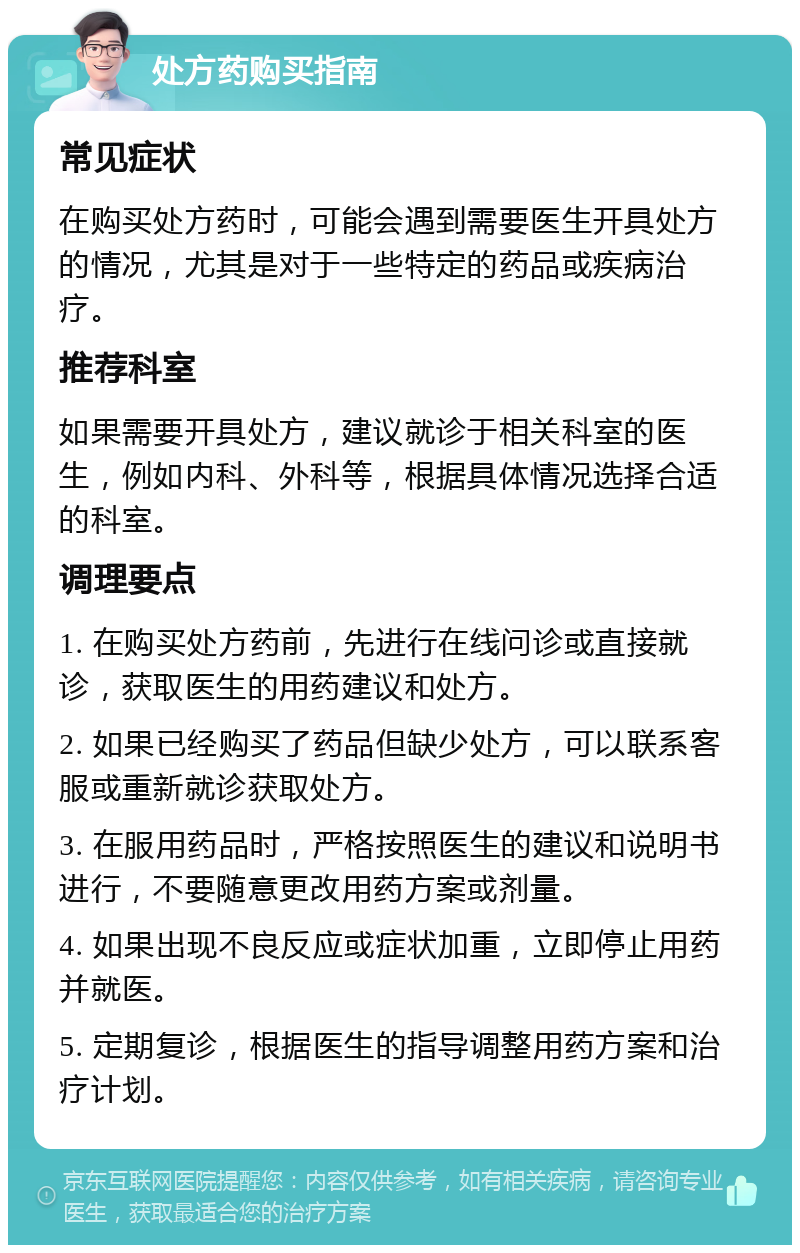 处方药购买指南 常见症状 在购买处方药时，可能会遇到需要医生开具处方的情况，尤其是对于一些特定的药品或疾病治疗。 推荐科室 如果需要开具处方，建议就诊于相关科室的医生，例如内科、外科等，根据具体情况选择合适的科室。 调理要点 1. 在购买处方药前，先进行在线问诊或直接就诊，获取医生的用药建议和处方。 2. 如果已经购买了药品但缺少处方，可以联系客服或重新就诊获取处方。 3. 在服用药品时，严格按照医生的建议和说明书进行，不要随意更改用药方案或剂量。 4. 如果出现不良反应或症状加重，立即停止用药并就医。 5. 定期复诊，根据医生的指导调整用药方案和治疗计划。