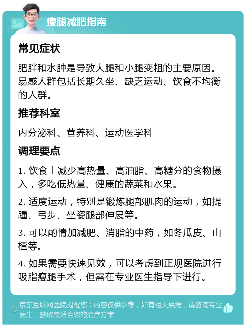 瘦腿减肥指南 常见症状 肥胖和水肿是导致大腿和小腿变粗的主要原因。易感人群包括长期久坐、缺乏运动、饮食不均衡的人群。 推荐科室 内分泌科、营养科、运动医学科 调理要点 1. 饮食上减少高热量、高油脂、高糖分的食物摄入，多吃低热量、健康的蔬菜和水果。 2. 适度运动，特别是锻炼腿部肌肉的运动，如提踵、弓步、坐姿腿部伸展等。 3. 可以酌情加减肥、消脂的中药，如冬瓜皮、山楂等。 4. 如果需要快速见效，可以考虑到正规医院进行吸脂瘦腿手术，但需在专业医生指导下进行。