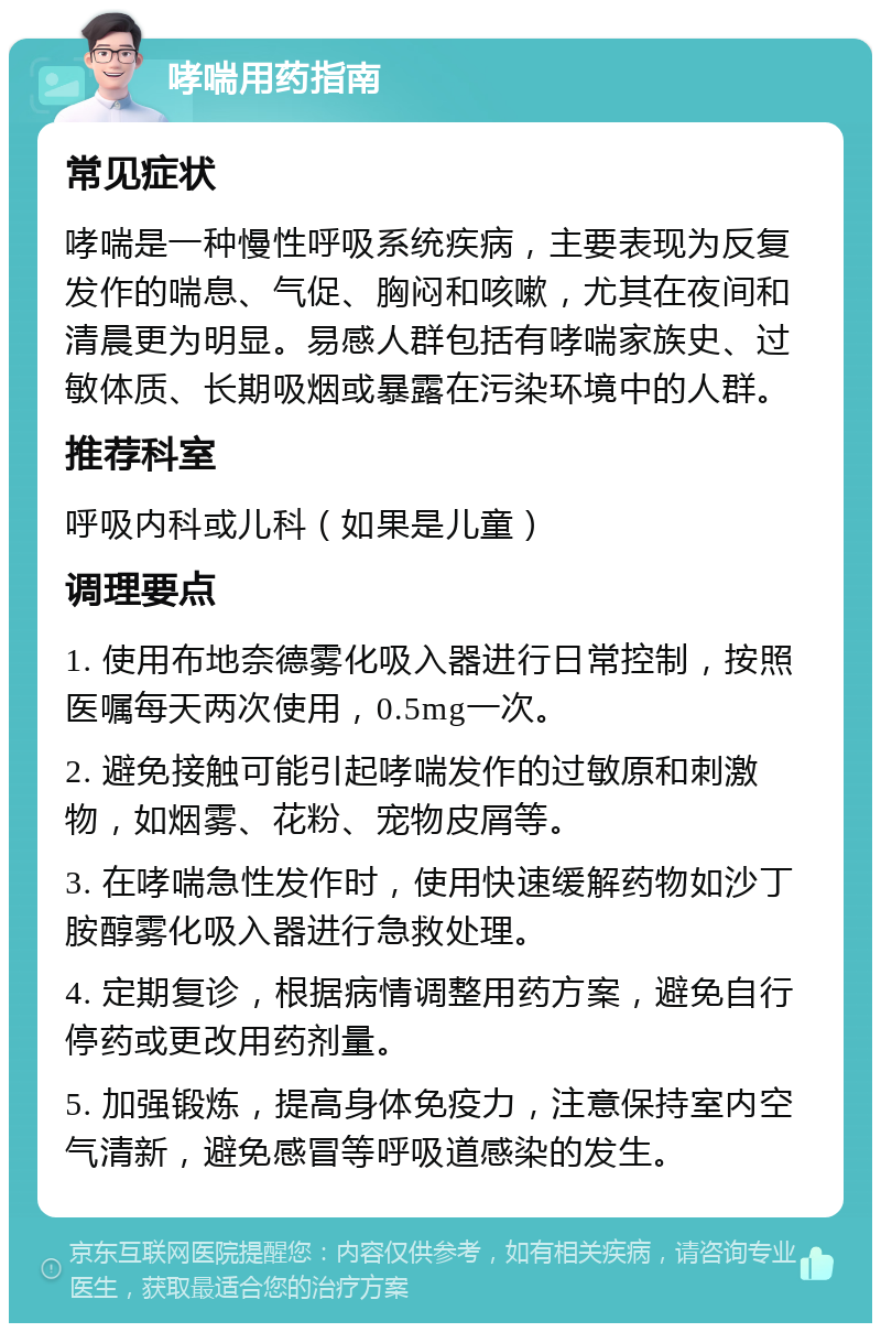 哮喘用药指南 常见症状 哮喘是一种慢性呼吸系统疾病，主要表现为反复发作的喘息、气促、胸闷和咳嗽，尤其在夜间和清晨更为明显。易感人群包括有哮喘家族史、过敏体质、长期吸烟或暴露在污染环境中的人群。 推荐科室 呼吸内科或儿科（如果是儿童） 调理要点 1. 使用布地奈德雾化吸入器进行日常控制，按照医嘱每天两次使用，0.5mg一次。 2. 避免接触可能引起哮喘发作的过敏原和刺激物，如烟雾、花粉、宠物皮屑等。 3. 在哮喘急性发作时，使用快速缓解药物如沙丁胺醇雾化吸入器进行急救处理。 4. 定期复诊，根据病情调整用药方案，避免自行停药或更改用药剂量。 5. 加强锻炼，提高身体免疫力，注意保持室内空气清新，避免感冒等呼吸道感染的发生。