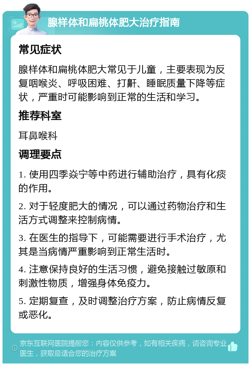 腺样体和扁桃体肥大治疗指南 常见症状 腺样体和扁桃体肥大常见于儿童，主要表现为反复咽喉炎、呼吸困难、打鼾、睡眠质量下降等症状，严重时可能影响到正常的生活和学习。 推荐科室 耳鼻喉科 调理要点 1. 使用四季焱宁等中药进行辅助治疗，具有化痰的作用。 2. 对于轻度肥大的情况，可以通过药物治疗和生活方式调整来控制病情。 3. 在医生的指导下，可能需要进行手术治疗，尤其是当病情严重影响到正常生活时。 4. 注意保持良好的生活习惯，避免接触过敏原和刺激性物质，增强身体免疫力。 5. 定期复查，及时调整治疗方案，防止病情反复或恶化。