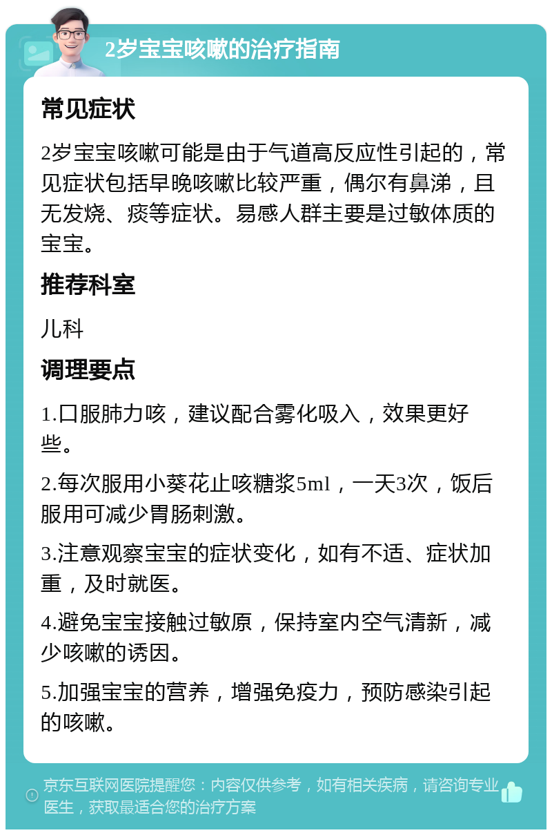 2岁宝宝咳嗽的治疗指南 常见症状 2岁宝宝咳嗽可能是由于气道高反应性引起的，常见症状包括早晚咳嗽比较严重，偶尔有鼻涕，且无发烧、痰等症状。易感人群主要是过敏体质的宝宝。 推荐科室 儿科 调理要点 1.口服肺力咳，建议配合雾化吸入，效果更好些。 2.每次服用小葵花止咳糖浆5ml，一天3次，饭后服用可减少胃肠刺激。 3.注意观察宝宝的症状变化，如有不适、症状加重，及时就医。 4.避免宝宝接触过敏原，保持室内空气清新，减少咳嗽的诱因。 5.加强宝宝的营养，增强免疫力，预防感染引起的咳嗽。