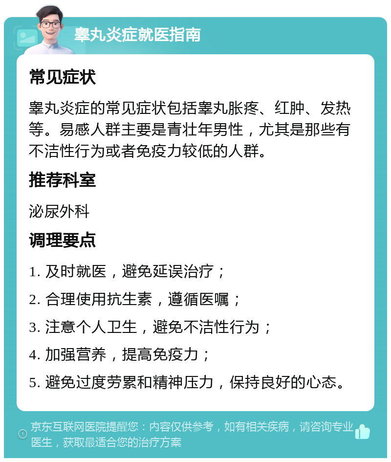 睾丸炎症就医指南 常见症状 睾丸炎症的常见症状包括睾丸胀疼、红肿、发热等。易感人群主要是青壮年男性，尤其是那些有不洁性行为或者免疫力较低的人群。 推荐科室 泌尿外科 调理要点 1. 及时就医，避免延误治疗； 2. 合理使用抗生素，遵循医嘱； 3. 注意个人卫生，避免不洁性行为； 4. 加强营养，提高免疫力； 5. 避免过度劳累和精神压力，保持良好的心态。