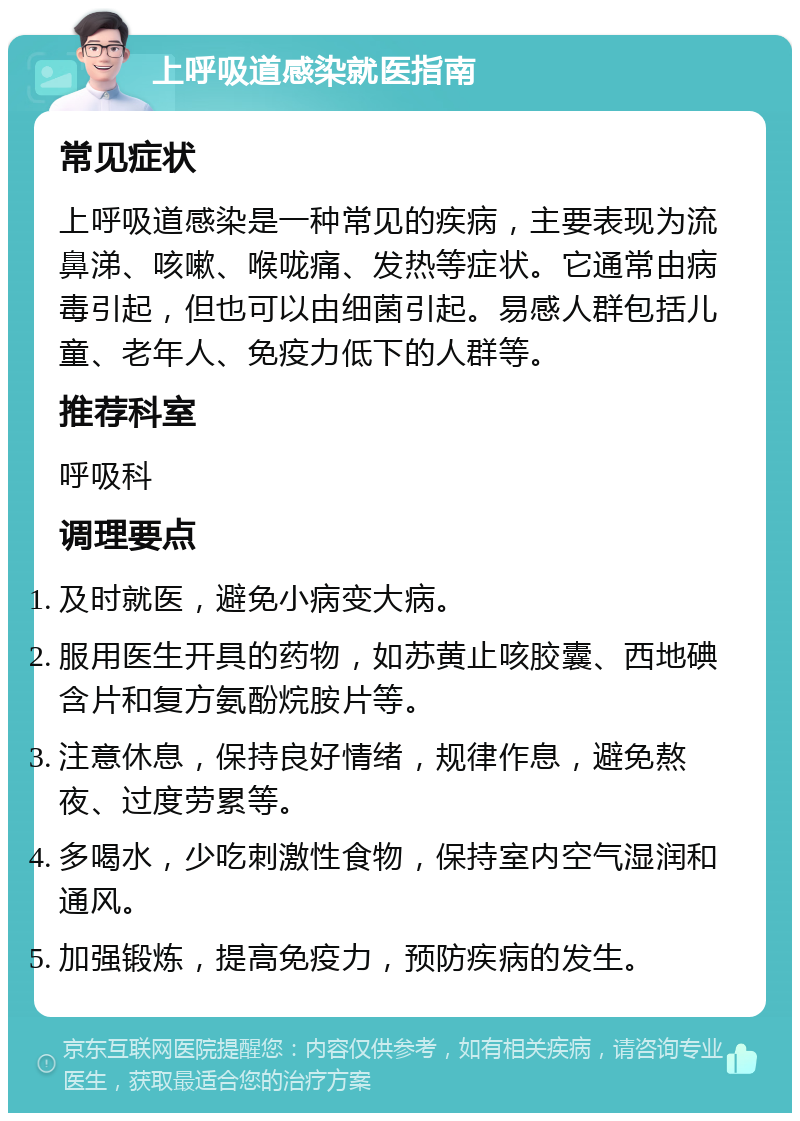 上呼吸道感染就医指南 常见症状 上呼吸道感染是一种常见的疾病，主要表现为流鼻涕、咳嗽、喉咙痛、发热等症状。它通常由病毒引起，但也可以由细菌引起。易感人群包括儿童、老年人、免疫力低下的人群等。 推荐科室 呼吸科 调理要点 及时就医，避免小病变大病。 服用医生开具的药物，如苏黄止咳胶囊、西地碘含片和复方氨酚烷胺片等。 注意休息，保持良好情绪，规律作息，避免熬夜、过度劳累等。 多喝水，少吃刺激性食物，保持室内空气湿润和通风。 加强锻炼，提高免疫力，预防疾病的发生。