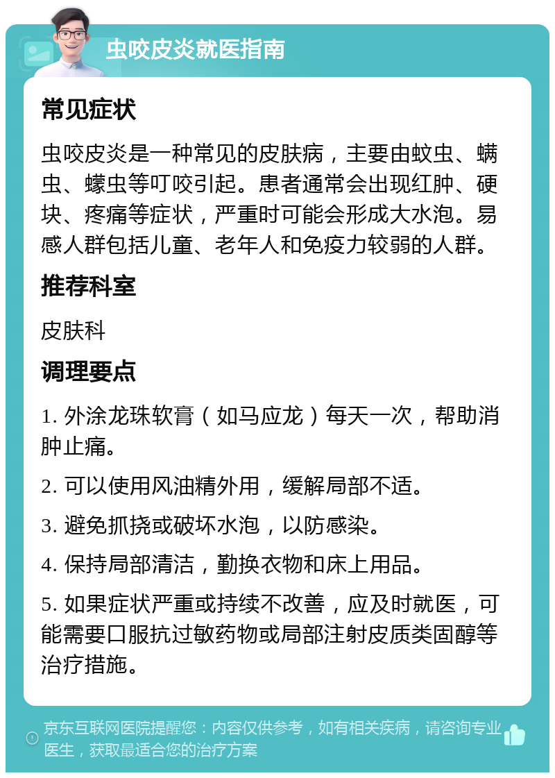 虫咬皮炎就医指南 常见症状 虫咬皮炎是一种常见的皮肤病，主要由蚊虫、螨虫、蠓虫等叮咬引起。患者通常会出现红肿、硬块、疼痛等症状，严重时可能会形成大水泡。易感人群包括儿童、老年人和免疫力较弱的人群。 推荐科室 皮肤科 调理要点 1. 外涂龙珠软膏（如马应龙）每天一次，帮助消肿止痛。 2. 可以使用风油精外用，缓解局部不适。 3. 避免抓挠或破坏水泡，以防感染。 4. 保持局部清洁，勤换衣物和床上用品。 5. 如果症状严重或持续不改善，应及时就医，可能需要口服抗过敏药物或局部注射皮质类固醇等治疗措施。