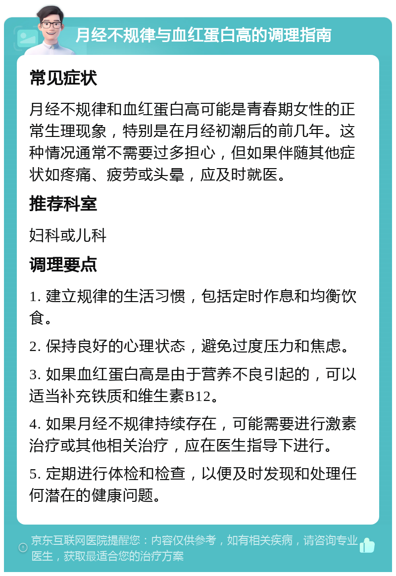 月经不规律与血红蛋白高的调理指南 常见症状 月经不规律和血红蛋白高可能是青春期女性的正常生理现象，特别是在月经初潮后的前几年。这种情况通常不需要过多担心，但如果伴随其他症状如疼痛、疲劳或头晕，应及时就医。 推荐科室 妇科或儿科 调理要点 1. 建立规律的生活习惯，包括定时作息和均衡饮食。 2. 保持良好的心理状态，避免过度压力和焦虑。 3. 如果血红蛋白高是由于营养不良引起的，可以适当补充铁质和维生素B12。 4. 如果月经不规律持续存在，可能需要进行激素治疗或其他相关治疗，应在医生指导下进行。 5. 定期进行体检和检查，以便及时发现和处理任何潜在的健康问题。