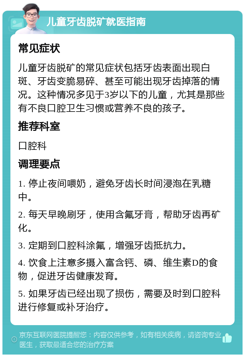 儿童牙齿脱矿就医指南 常见症状 儿童牙齿脱矿的常见症状包括牙齿表面出现白斑、牙齿变脆易碎、甚至可能出现牙齿掉落的情况。这种情况多见于3岁以下的儿童，尤其是那些有不良口腔卫生习惯或营养不良的孩子。 推荐科室 口腔科 调理要点 1. 停止夜间喂奶，避免牙齿长时间浸泡在乳糖中。 2. 每天早晚刷牙，使用含氟牙膏，帮助牙齿再矿化。 3. 定期到口腔科涂氟，增强牙齿抵抗力。 4. 饮食上注意多摄入富含钙、磷、维生素D的食物，促进牙齿健康发育。 5. 如果牙齿已经出现了损伤，需要及时到口腔科进行修复或补牙治疗。