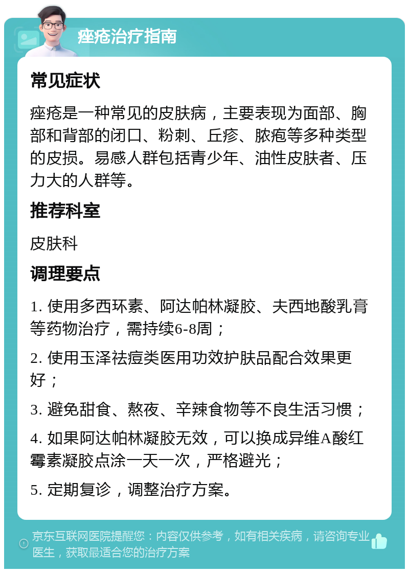 痤疮治疗指南 常见症状 痤疮是一种常见的皮肤病，主要表现为面部、胸部和背部的闭口、粉刺、丘疹、脓疱等多种类型的皮损。易感人群包括青少年、油性皮肤者、压力大的人群等。 推荐科室 皮肤科 调理要点 1. 使用多西环素、阿达帕林凝胶、夫西地酸乳膏等药物治疗，需持续6-8周； 2. 使用玉泽祛痘类医用功效护肤品配合效果更好； 3. 避免甜食、熬夜、辛辣食物等不良生活习惯； 4. 如果阿达帕林凝胶无效，可以换成异维A酸红霉素凝胶点涂一天一次，严格避光； 5. 定期复诊，调整治疗方案。