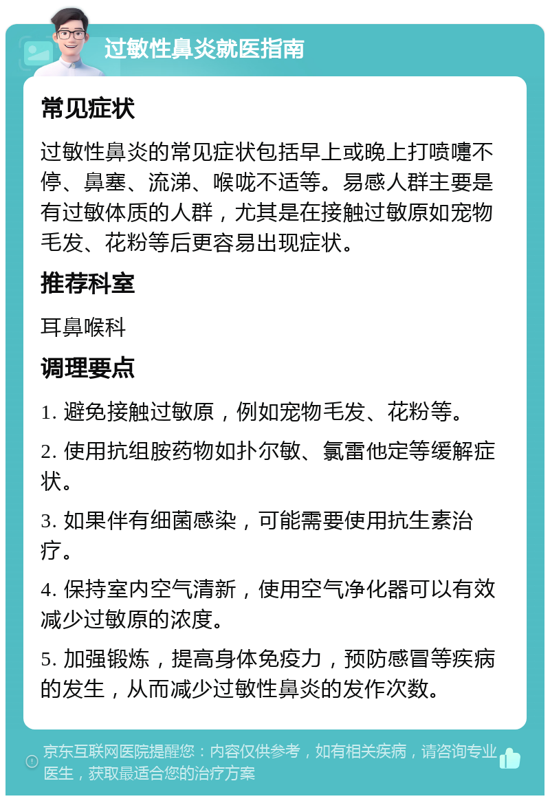 过敏性鼻炎就医指南 常见症状 过敏性鼻炎的常见症状包括早上或晚上打喷嚏不停、鼻塞、流涕、喉咙不适等。易感人群主要是有过敏体质的人群，尤其是在接触过敏原如宠物毛发、花粉等后更容易出现症状。 推荐科室 耳鼻喉科 调理要点 1. 避免接触过敏原，例如宠物毛发、花粉等。 2. 使用抗组胺药物如扑尔敏、氯雷他定等缓解症状。 3. 如果伴有细菌感染，可能需要使用抗生素治疗。 4. 保持室内空气清新，使用空气净化器可以有效减少过敏原的浓度。 5. 加强锻炼，提高身体免疫力，预防感冒等疾病的发生，从而减少过敏性鼻炎的发作次数。