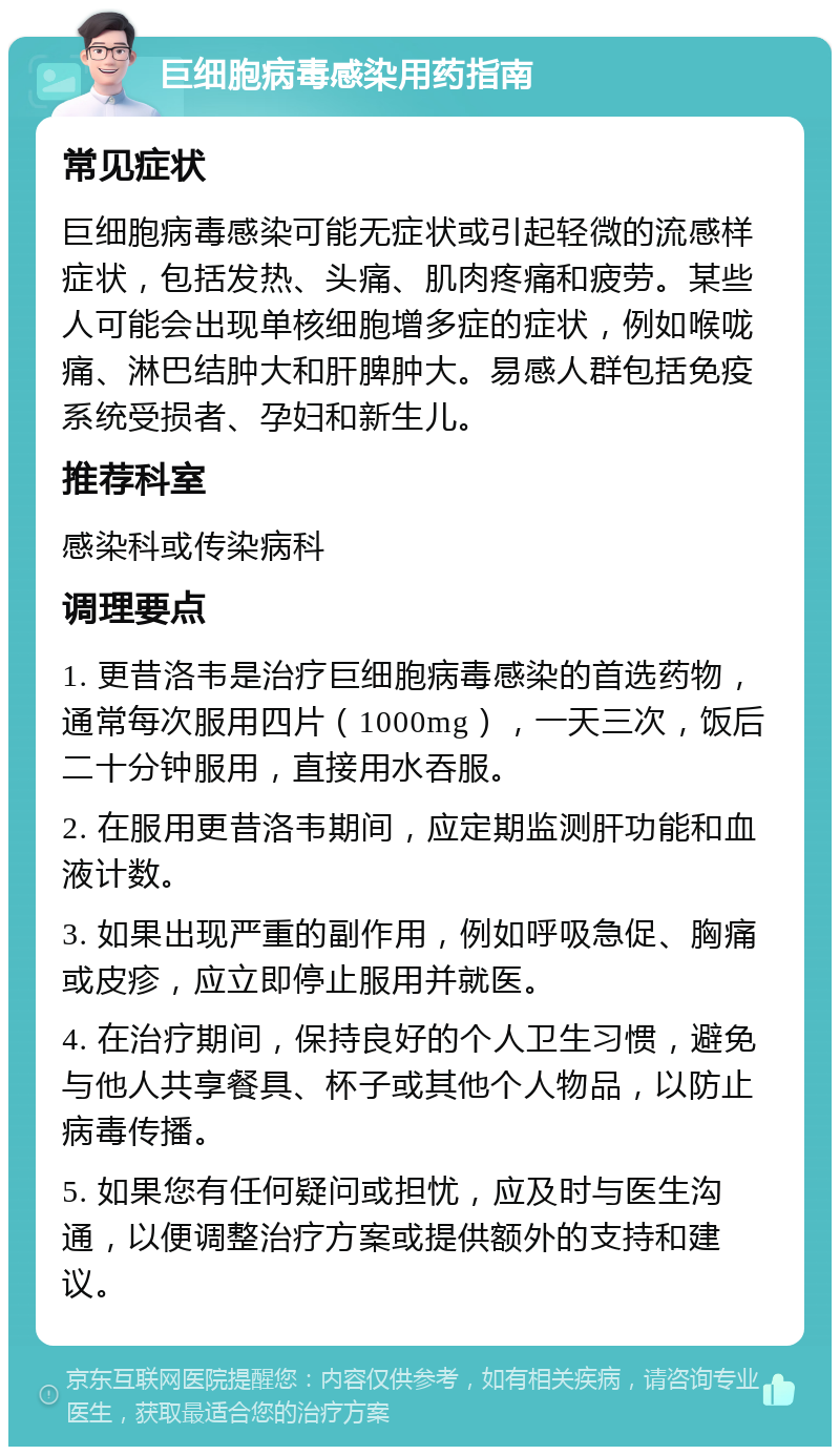 巨细胞病毒感染用药指南 常见症状 巨细胞病毒感染可能无症状或引起轻微的流感样症状，包括发热、头痛、肌肉疼痛和疲劳。某些人可能会出现单核细胞增多症的症状，例如喉咙痛、淋巴结肿大和肝脾肿大。易感人群包括免疫系统受损者、孕妇和新生儿。 推荐科室 感染科或传染病科 调理要点 1. 更昔洛韦是治疗巨细胞病毒感染的首选药物，通常每次服用四片（1000mg），一天三次，饭后二十分钟服用，直接用水吞服。 2. 在服用更昔洛韦期间，应定期监测肝功能和血液计数。 3. 如果出现严重的副作用，例如呼吸急促、胸痛或皮疹，应立即停止服用并就医。 4. 在治疗期间，保持良好的个人卫生习惯，避免与他人共享餐具、杯子或其他个人物品，以防止病毒传播。 5. 如果您有任何疑问或担忧，应及时与医生沟通，以便调整治疗方案或提供额外的支持和建议。