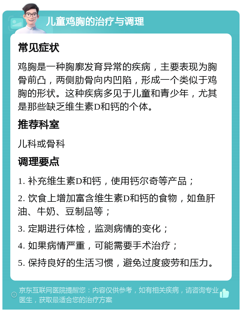 儿童鸡胸的治疗与调理 常见症状 鸡胸是一种胸廓发育异常的疾病，主要表现为胸骨前凸，两侧肋骨向内凹陷，形成一个类似于鸡胸的形状。这种疾病多见于儿童和青少年，尤其是那些缺乏维生素D和钙的个体。 推荐科室 儿科或骨科 调理要点 1. 补充维生素D和钙，使用钙尔奇等产品； 2. 饮食上增加富含维生素D和钙的食物，如鱼肝油、牛奶、豆制品等； 3. 定期进行体检，监测病情的变化； 4. 如果病情严重，可能需要手术治疗； 5. 保持良好的生活习惯，避免过度疲劳和压力。