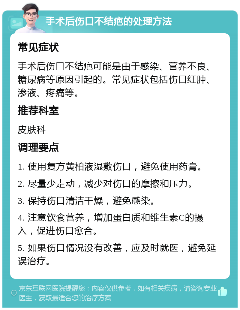 手术后伤口不结疤的处理方法 常见症状 手术后伤口不结疤可能是由于感染、营养不良、糖尿病等原因引起的。常见症状包括伤口红肿、渗液、疼痛等。 推荐科室 皮肤科 调理要点 1. 使用复方黄柏液湿敷伤口，避免使用药膏。 2. 尽量少走动，减少对伤口的摩擦和压力。 3. 保持伤口清洁干燥，避免感染。 4. 注意饮食营养，增加蛋白质和维生素C的摄入，促进伤口愈合。 5. 如果伤口情况没有改善，应及时就医，避免延误治疗。