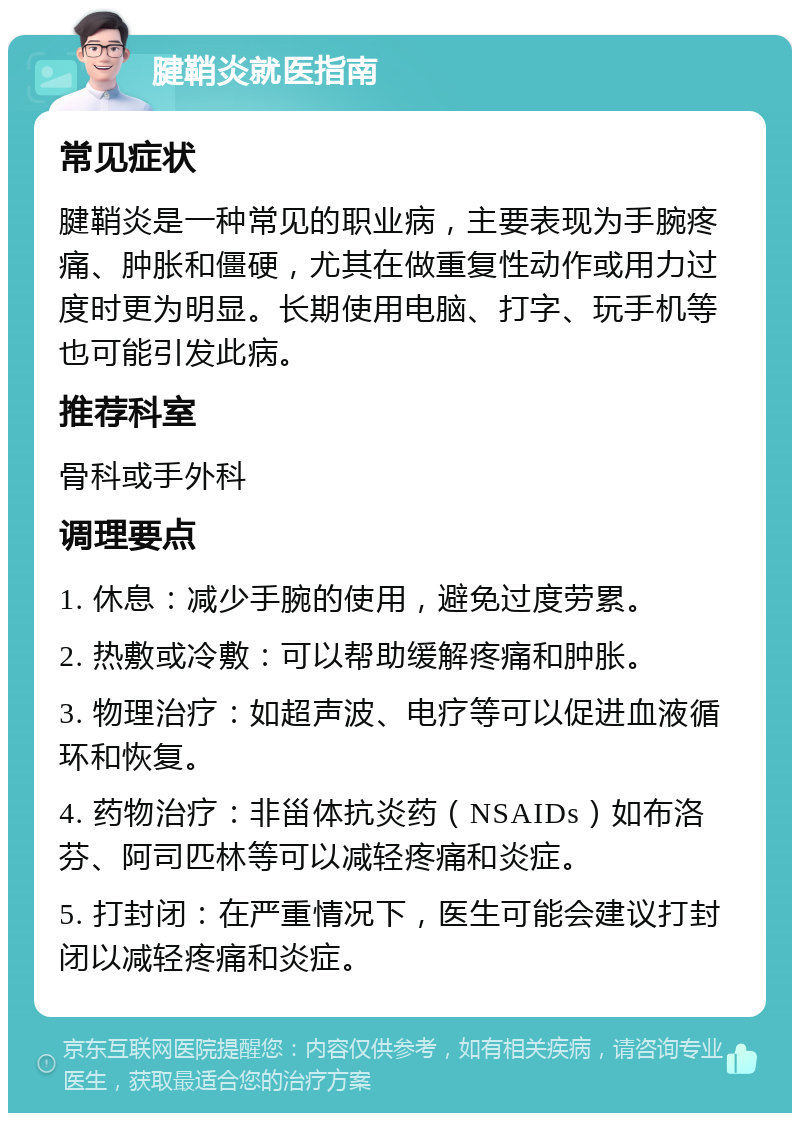 腱鞘炎就医指南 常见症状 腱鞘炎是一种常见的职业病，主要表现为手腕疼痛、肿胀和僵硬，尤其在做重复性动作或用力过度时更为明显。长期使用电脑、打字、玩手机等也可能引发此病。 推荐科室 骨科或手外科 调理要点 1. 休息：减少手腕的使用，避免过度劳累。 2. 热敷或冷敷：可以帮助缓解疼痛和肿胀。 3. 物理治疗：如超声波、电疗等可以促进血液循环和恢复。 4. 药物治疗：非甾体抗炎药（NSAIDs）如布洛芬、阿司匹林等可以减轻疼痛和炎症。 5. 打封闭：在严重情况下，医生可能会建议打封闭以减轻疼痛和炎症。