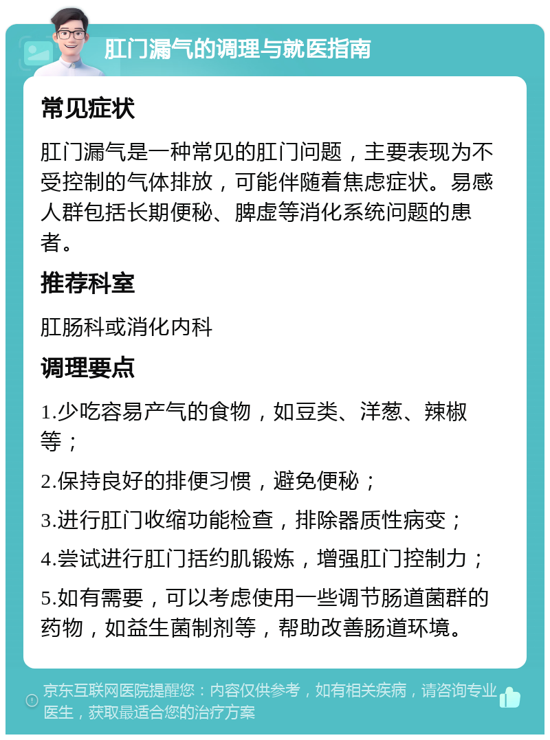 肛门漏气的调理与就医指南 常见症状 肛门漏气是一种常见的肛门问题，主要表现为不受控制的气体排放，可能伴随着焦虑症状。易感人群包括长期便秘、脾虚等消化系统问题的患者。 推荐科室 肛肠科或消化内科 调理要点 1.少吃容易产气的食物，如豆类、洋葱、辣椒等； 2.保持良好的排便习惯，避免便秘； 3.进行肛门收缩功能检查，排除器质性病变； 4.尝试进行肛门括约肌锻炼，增强肛门控制力； 5.如有需要，可以考虑使用一些调节肠道菌群的药物，如益生菌制剂等，帮助改善肠道环境。