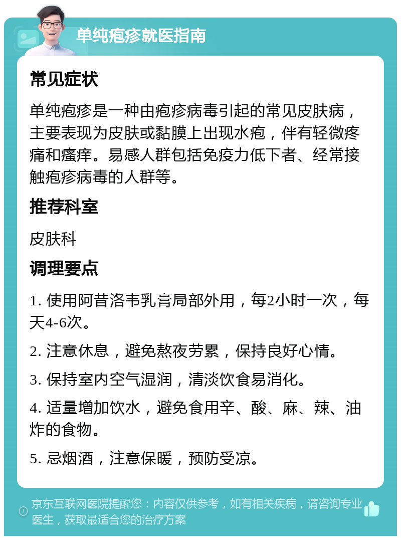 单纯疱疹就医指南 常见症状 单纯疱疹是一种由疱疹病毒引起的常见皮肤病，主要表现为皮肤或黏膜上出现水疱，伴有轻微疼痛和瘙痒。易感人群包括免疫力低下者、经常接触疱疹病毒的人群等。 推荐科室 皮肤科 调理要点 1. 使用阿昔洛韦乳膏局部外用，每2小时一次，每天4-6次。 2. 注意休息，避免熬夜劳累，保持良好心情。 3. 保持室内空气湿润，清淡饮食易消化。 4. 适量增加饮水，避免食用辛、酸、麻、辣、油炸的食物。 5. 忌烟酒，注意保暖，预防受凉。